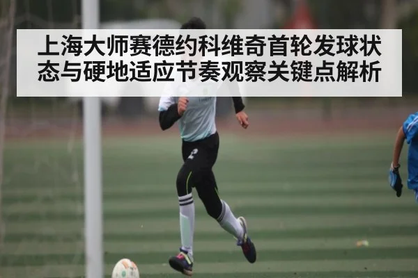 上海大师赛德约科维奇首轮发球状态与硬地适应节奏观察关键点解析
